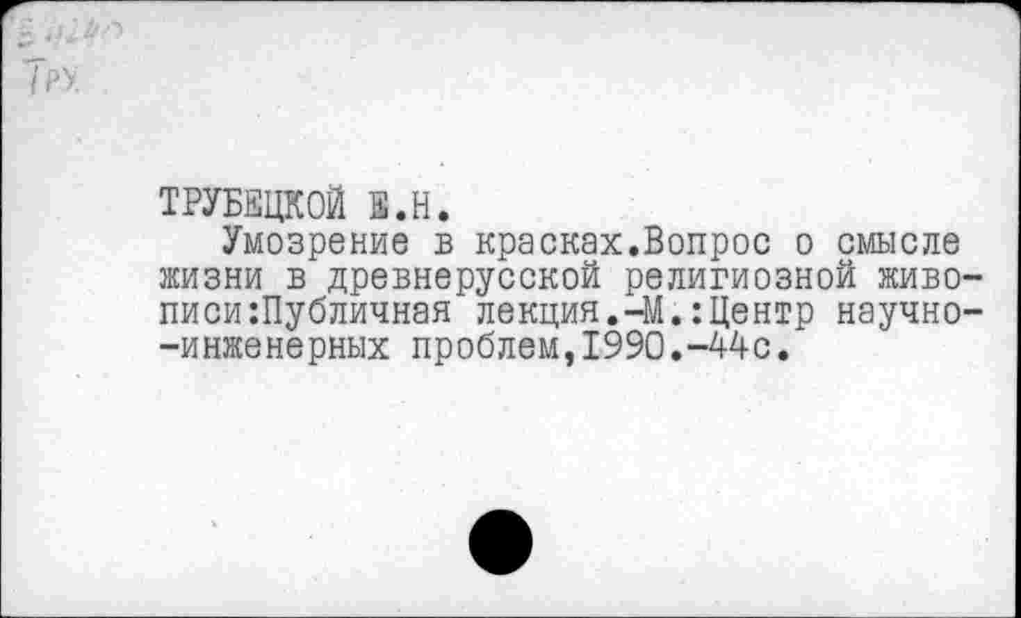 ﻿ТРУБЕЦКОЙ Е.Н,
Умозрение в красках.Вопрос о смысле жизни в древнерусской религиозной живописи :Публичная лекция.-М.:Центр научно--инженерных проблем,1990.-44с.